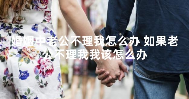 婚姻中老公不理我怎么办 如果老公不理我我该怎么办